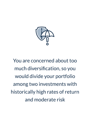 You are concerned about too much diversification, so you would divide your portfolio among two investments with historically high rates of return and moderate risk * moderate